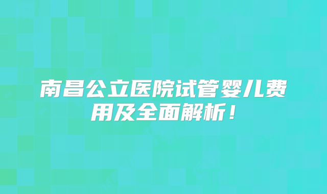 南昌公立医院试管婴儿费用及全面解析！