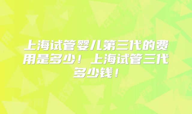 上海试管婴儿第三代的费用是多少！上海试管三代多少钱！
