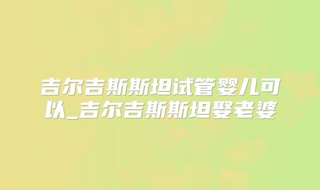 吉尔吉斯斯坦试管婴儿可以_吉尔吉斯斯坦娶老婆