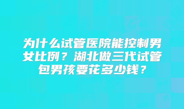 为什么试管医院能控制男女比例?湖北做三代试管包男孩要花多少钱?