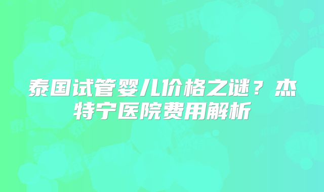 泰国试管婴儿价格之谜?杰特宁医院费用解析
