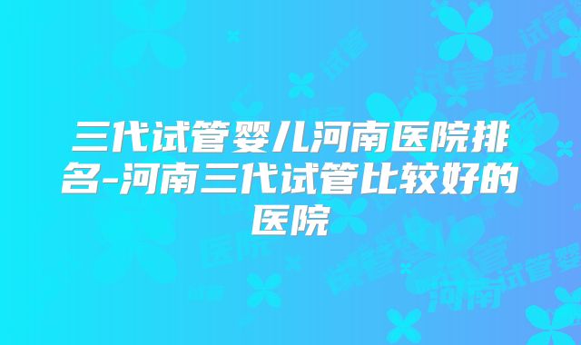 三代试管婴儿河南医院排名-河南三代试管比较好的医院