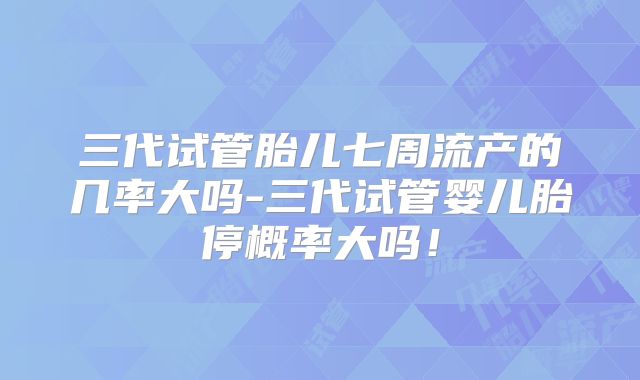 三代试管胎儿七周流产的几率大吗-三代试管婴儿胎停概率大吗！