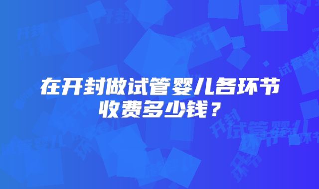 在开封做试管婴儿各环节收费多少钱?