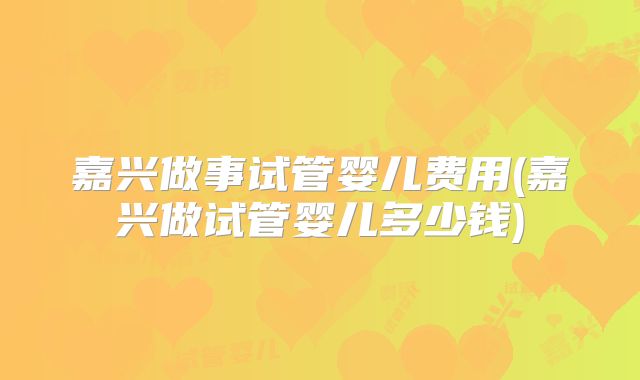 嘉兴做事试管婴儿费用(嘉兴做试管婴儿多少钱)