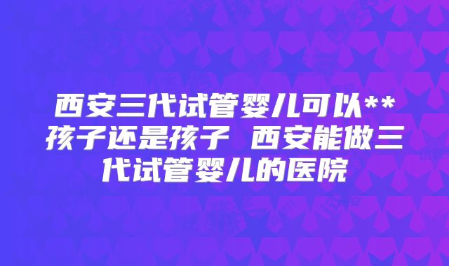 西安三代试管婴儿可以**孩子还是孩子 西安能做三代试管婴儿的医院