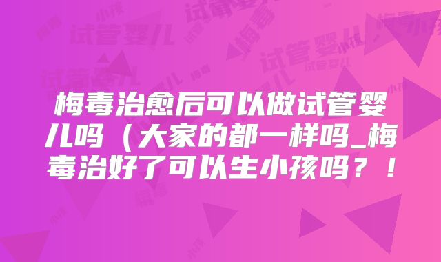 梅毒治愈后可以做试管婴儿吗(大家的都一样吗_梅毒治好了可以生小孩吗?!