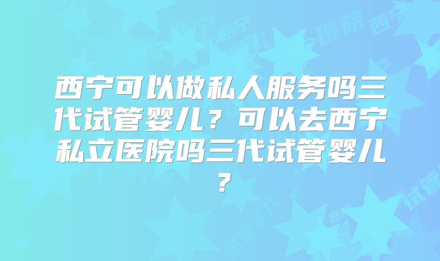西宁可以做私人服务吗三代试管婴儿？可以去西宁私立医院吗三代试管婴儿？