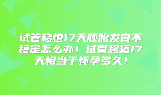 试管移植17天胚胎发育不稳定怎么办！试管移植17天相当于怀孕多久！