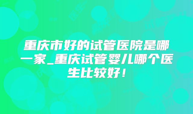 重庆市好的试管医院是哪一家_重庆试管婴儿哪个医生比较好!