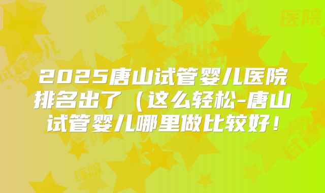 2025唐山试管婴儿医院排名出了(这么轻松-唐山试管婴儿哪里做比较好!
