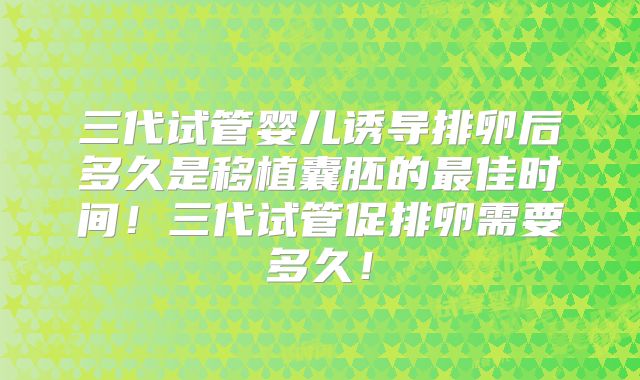 三代试管婴儿诱导排卵后多久是移植囊胚的最佳时间!三代试管促排卵需要多久!