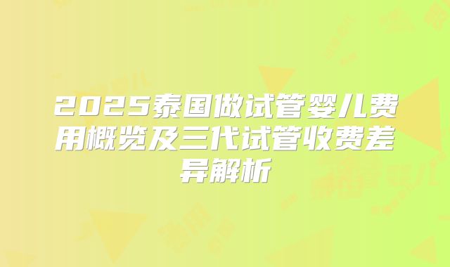 2025泰国做试管婴儿费用概览及三代试管收费差异解析
