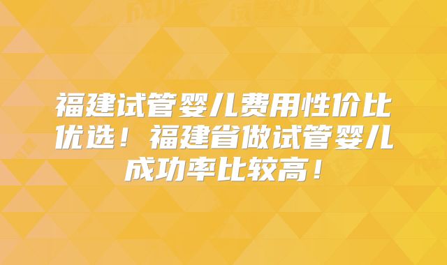 福建试管婴儿费用性价比优选!福建省做试管婴儿成功率比较高!