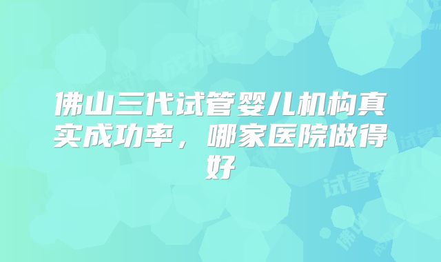 佛山三代试管婴儿机构真实成功率，哪家医院做得好