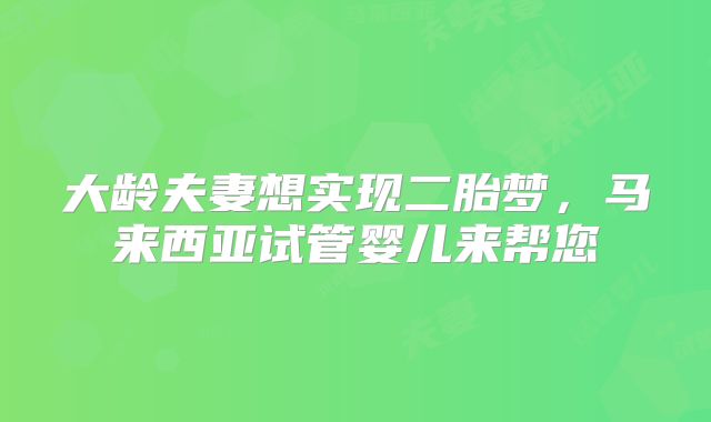 大龄夫妻想实现二胎梦，马来西亚试管婴儿来帮您