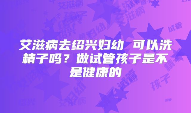 艾滋病去绍兴妇幼 可以洗精子吗？做试管孩子是不是健康的
