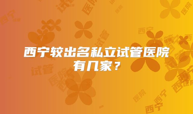 西宁较出名私立试管医院有几家？