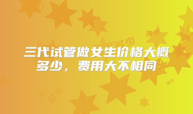三代试管做女生价格大概多少，费用大不相同