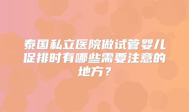 泰国私立医院做试管婴儿促排时有哪些需要注意的地方？