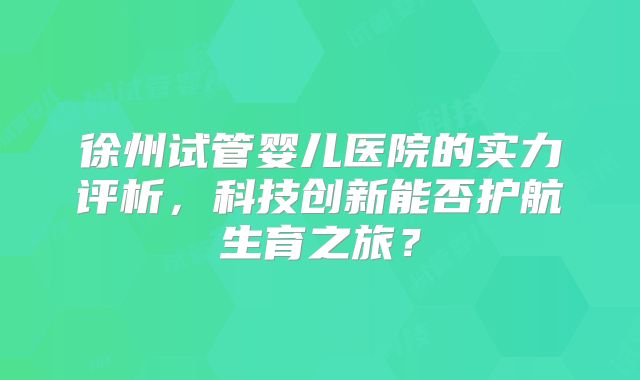 徐州试管婴儿医院的实力评析，科技创新能否护航生育之旅？