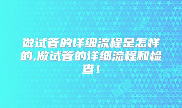 做试管的详细流程是怎样的,做试管的详细流程和检查！