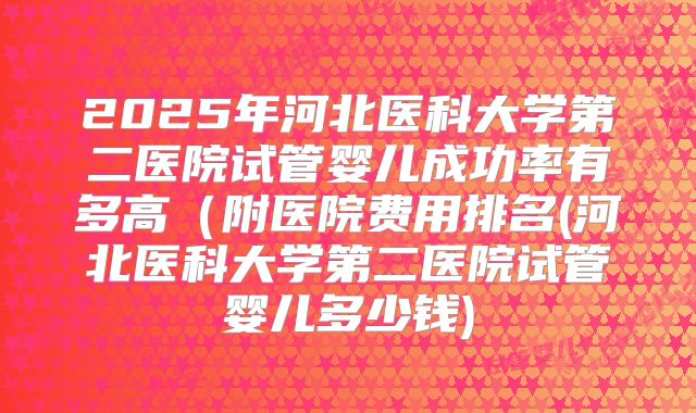 2025年河北医科大学第二医院试管婴儿成功率有多高（附医院费用排名(河北医科大学第二医院试管婴儿多少钱)