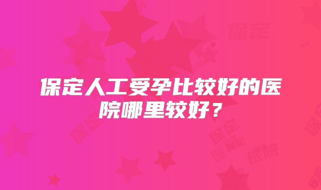 保定人工受孕比较好的医院哪里较好?