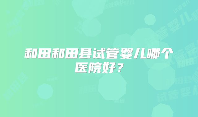 和田和田县试管婴儿哪个医院好?