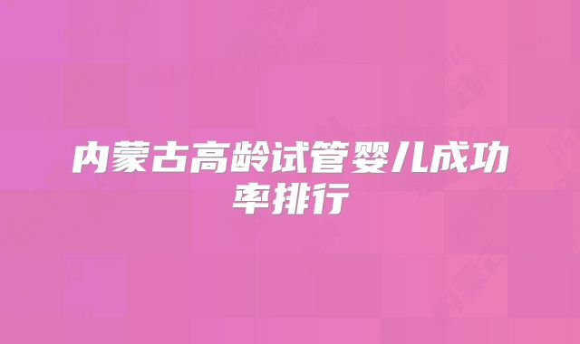内蒙古高龄试管婴儿成功率排行
