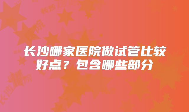 长沙哪家医院做试管比较好点?包含哪些部分