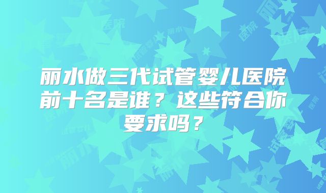 丽水做三代试管婴儿医院前十名是谁？这些符合你要求吗？