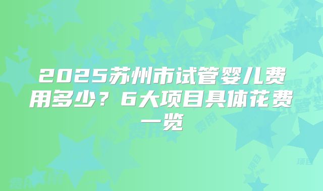 2025苏州市试管婴儿费用多少?6大项目具体花费一览
