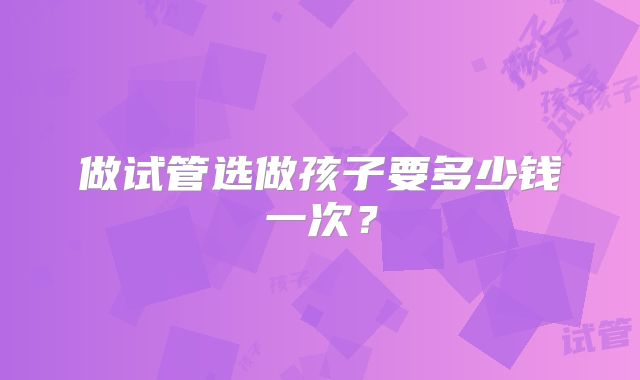 做试管选做孩子要多少钱一次?