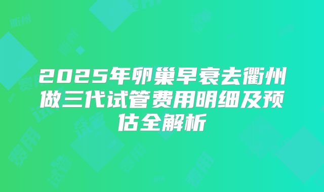 2025年卵巢早衰去衢州做三代试管费用明细及预估全解析