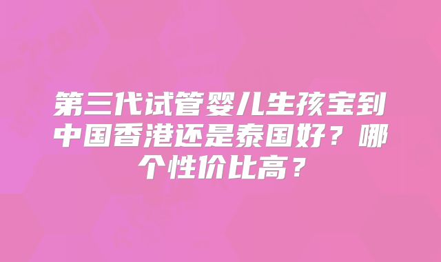 第三代试管婴儿生孩宝到中国香港还是泰国好？哪个性价比高？