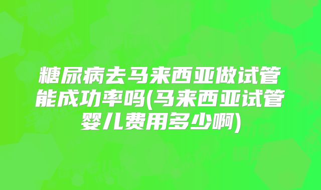 糖尿病去马来西亚做试管能成功率吗(马来西亚试管婴儿费用多少啊)