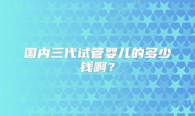 国内三代试管婴儿的多少钱啊？