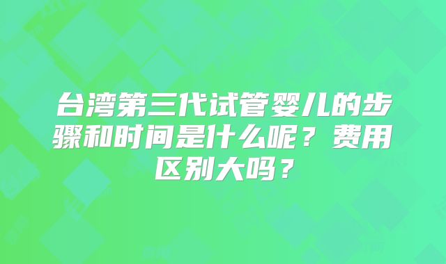 台湾第三代试管婴儿的步骤和时间是什么呢？费用区别大吗？