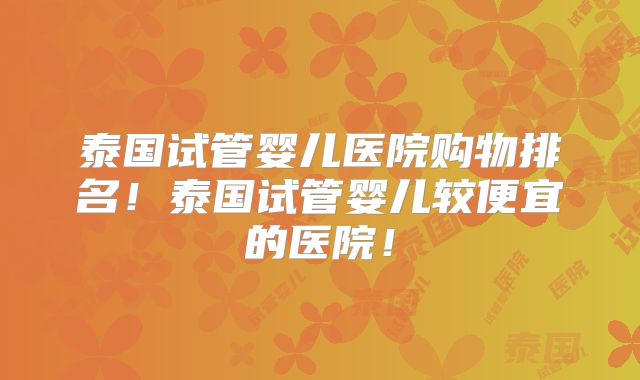 泰国试管婴儿医院购物排名!泰国试管婴儿较便宜的医院!