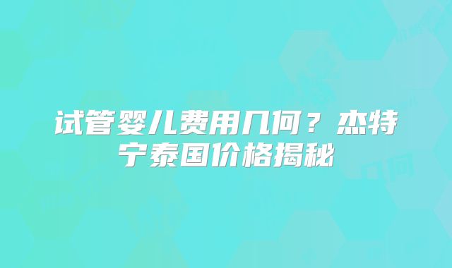 试管婴儿费用几何？杰特宁泰国价格揭秘