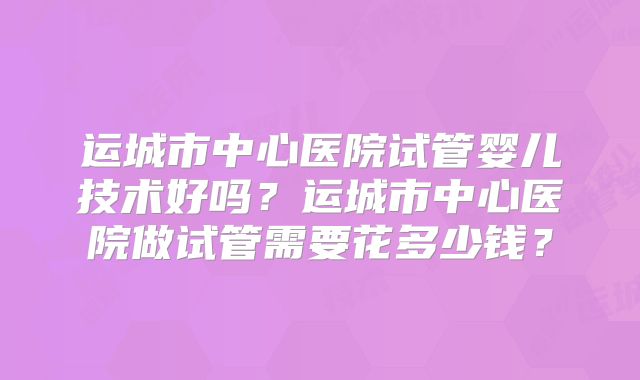 运城市中心医院试管婴儿技术好吗?运城市中心医院做试管需要花多少钱?