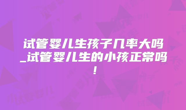 试管婴儿生孩子几率大吗_试管婴儿生的小孩正常吗！