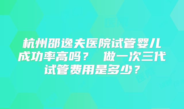 杭州邵逸夫医院试管婴儿成功率高吗？ 做一次三代试管费用是多少？