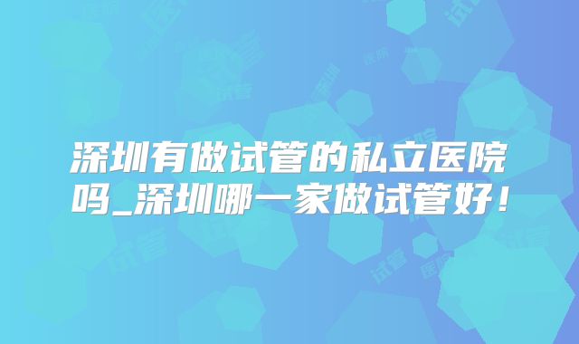 深圳有做试管的私立医院吗_深圳哪一家做试管好！