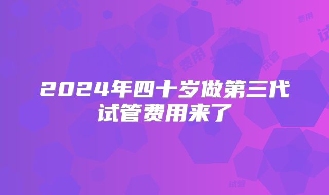 2024年四十岁做第三代试管费用来了