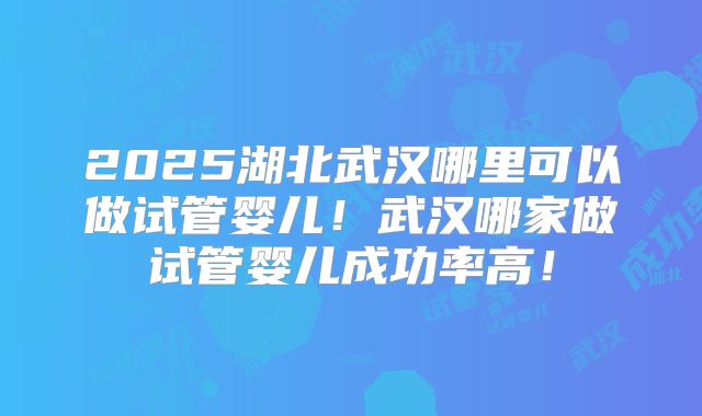 2025湖北武汉哪里可以做试管婴儿！武汉哪家做试管婴儿成功率高！