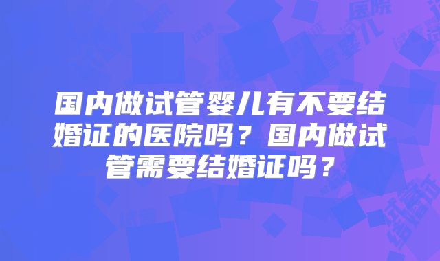 国内做试管婴儿有不要结婚证的医院吗?国内做试管需要结婚证吗?
