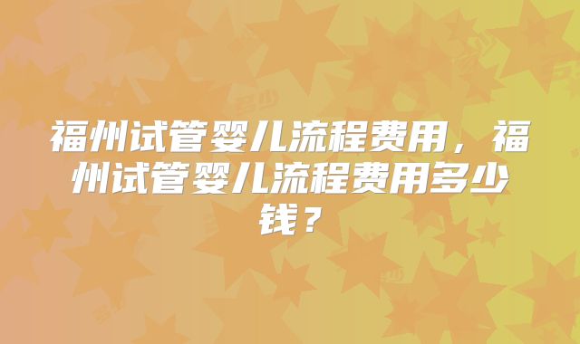 福州试管婴儿流程费用，福州试管婴儿流程费用多少钱？