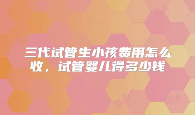 三代试管生小孩费用怎么收,试管婴儿得多少钱